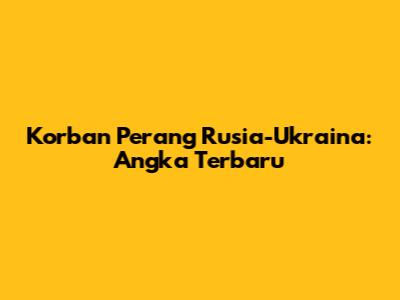 Korban Perang Rusia-Ukraina: Angka Terbaru