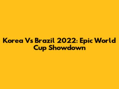 Korea Vs Brazil 2022: Epic World Cup Showdown