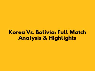 Korea Vs. Bolivia: Full Match Analysis & Highlights