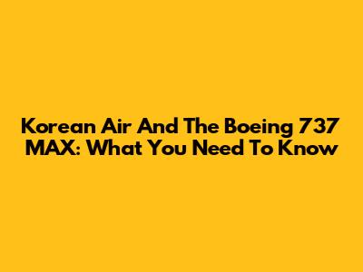 Korean Air And The Boeing 737 MAX: What You Need To Know
