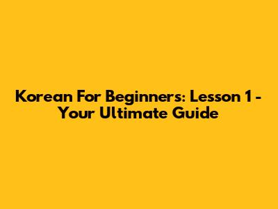 Korean For Beginners: Lesson 1 - Your Ultimate Guide