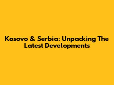 Kosovo & Serbia: Unpacking The Latest Developments