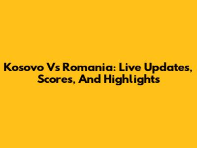 Kosovo Vs Romania: Live Updates, Scores, And Highlights