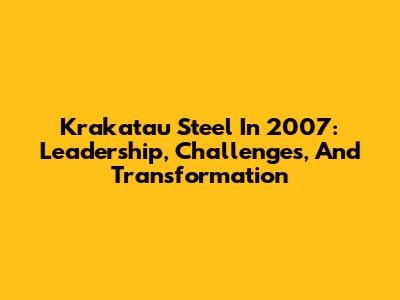 Krakatau Steel In 2007: Leadership, Challenges, And Transformation