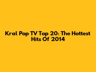 Kral Pop TV Top 20: The Hottest Hits Of 2014