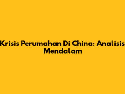 Krisis Perumahan Di China: Analisis Mendalam