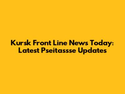 Kursk Front Line News Today: Latest Pseitassse Updates