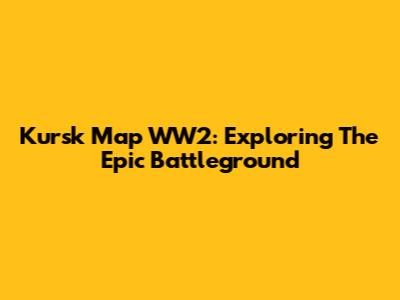 Kursk Map WW2: Exploring The Epic Battleground