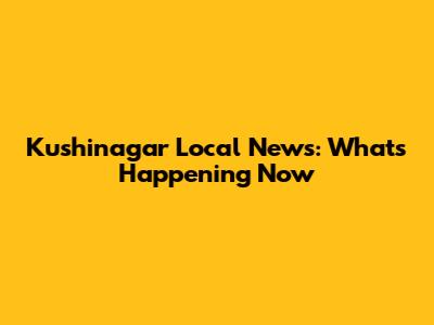 Kushinagar Local News: What's Happening Now
