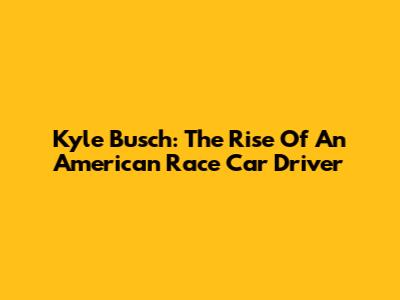 Kyle Busch: The Rise Of An American Race Car Driver