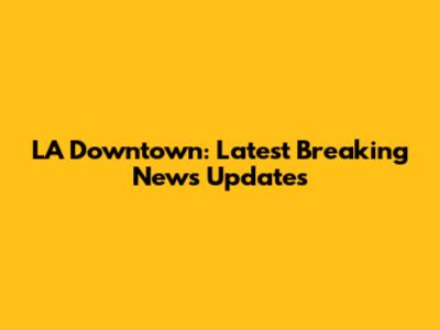 LA Downtown: Latest Breaking News Updates