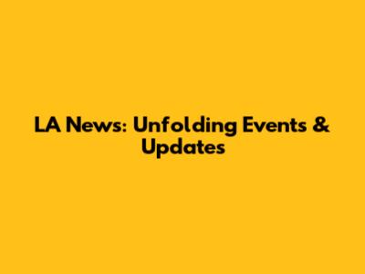 LA News: Unfolding Events & Updates
