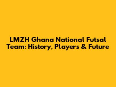 LMZH Ghana National Futsal Team: History, Players & Future