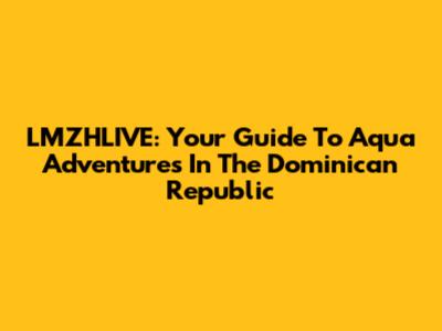 LMZHLIVE: Your Guide To Aqua Adventures In The Dominican Republic