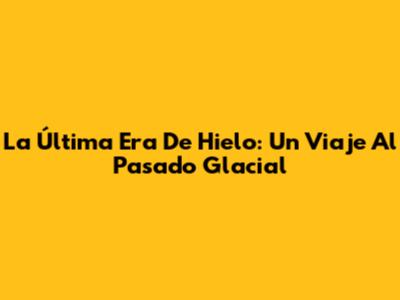 La Última Era De Hielo: Un Viaje Al Pasado Glacial