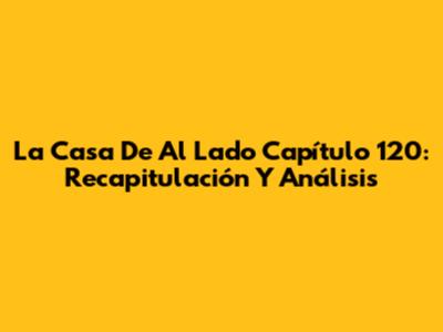 La Casa De Al Lado Capítulo 120: Recapitulación Y Análisis
