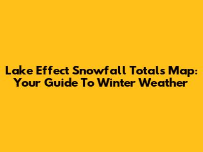 Lake Effect Snowfall Totals Map: Your Guide To Winter Weather