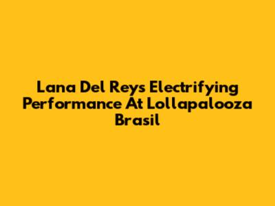 Lana Del Rey's Electrifying Performance At Lollapalooza Brasil