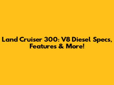 Land Cruiser 300: V8 Diesel Specs, Features & More!