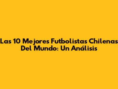 Las 10 Mejores Futbolistas Chilenas Del Mundo: Un Análisis