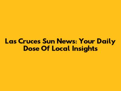 Las Cruces Sun News: Your Daily Dose Of Local Insights