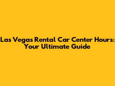 Las Vegas Rental Car Center Hours: Your Ultimate Guide