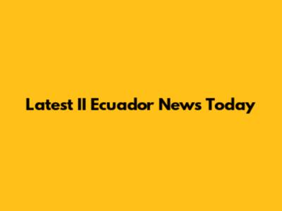 Latest II Ecuador News Today