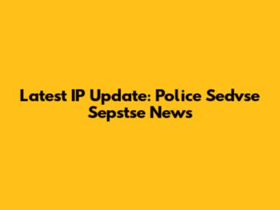 Latest IP Update: Police Sedvse Sepstse News