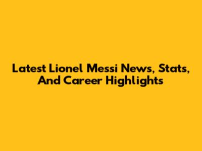 Latest Lionel Messi News, Stats, And Career Highlights