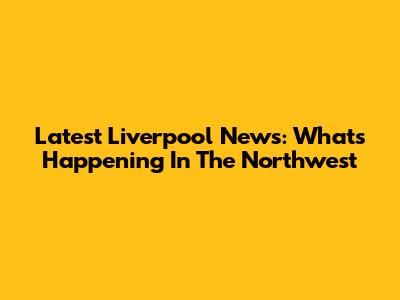 Latest Liverpool News: What's Happening In The Northwest