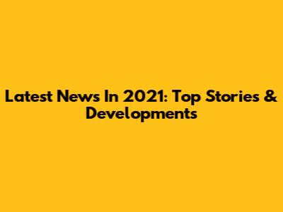 Latest News In 2021: Top Stories & Developments