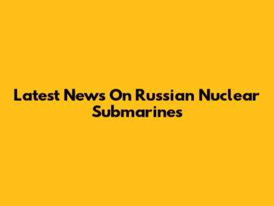 Latest News On Russian Nuclear Submarines