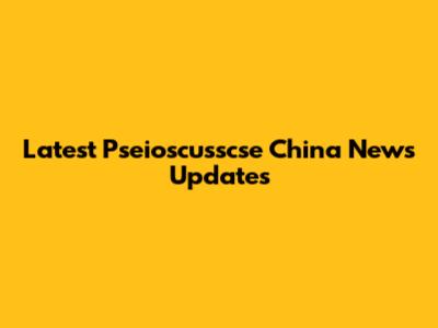 Latest Pseioscusscse China News Updates
