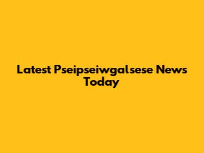 Latest Pseipseiwgalsese News Today
