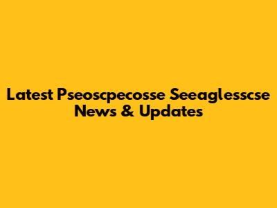 Latest Pseoscpecosse Seeaglesscse News & Updates