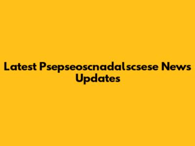 Latest Psepseoscnadalscsese News Updates