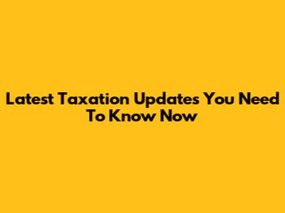 Latest Taxation Updates You Need To Know Now