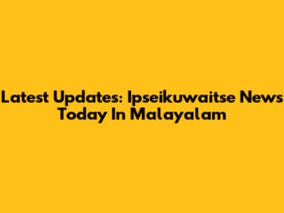Latest Updates: Ipseikuwaitse News Today In Malayalam