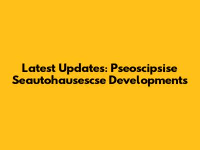 Latest Updates: Pseoscipsise Seautohausescse Developments