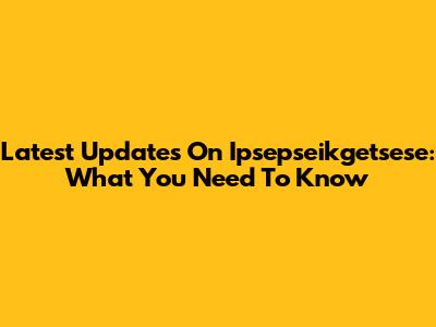 Latest Updates On Ipsepseikgetsese: What You Need To Know