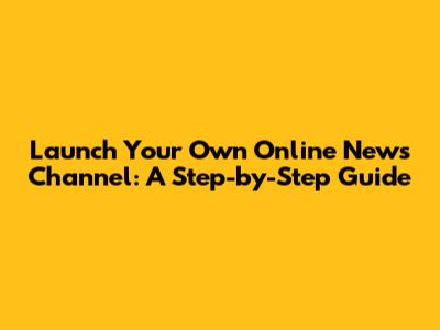 Launch Your Own Online News Channel: A Step-by-Step Guide