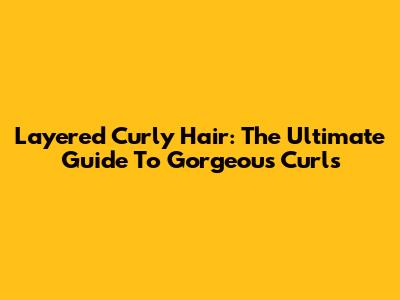 Layered Curly Hair: The Ultimate Guide To Gorgeous Curls