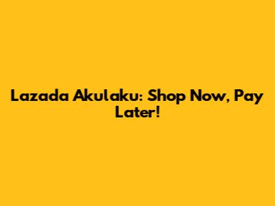 Lazada Akulaku: Shop Now, Pay Later!
