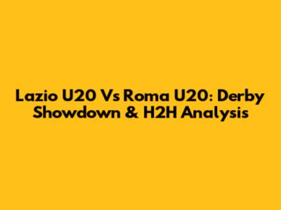 Lazio U20 Vs Roma U20: Derby Showdown & H2H Analysis