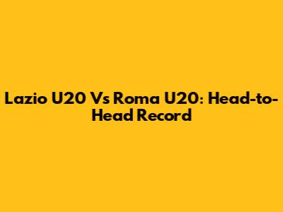 Lazio U20 Vs Roma U20: Head-to-Head Record