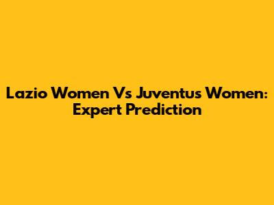 Lazio Women Vs Juventus Women: Expert Prediction