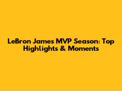 LeBron James' MVP Season: Top Highlights & Moments