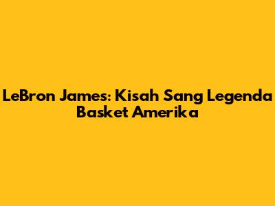 LeBron James: Kisah Sang Legenda Basket Amerika