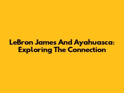 LeBron James And Ayahuasca: Exploring The Connection