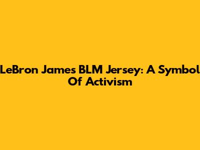 LeBron James BLM Jersey: A Symbol Of Activism